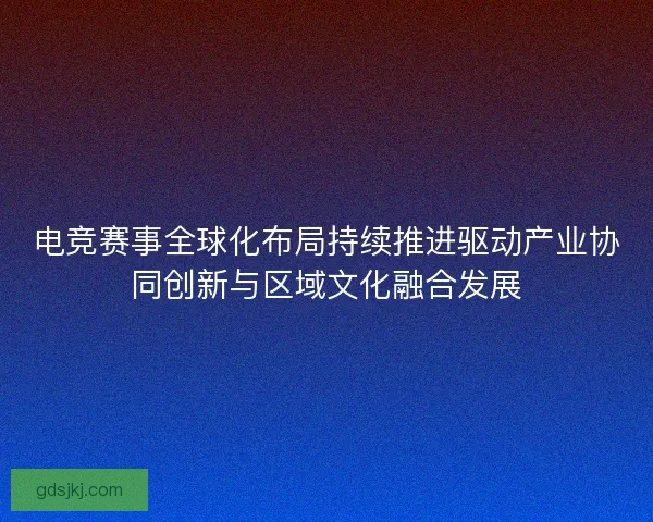 电竞赛事全球化布局持续推进驱动产业协同创新与区域文化融合发展