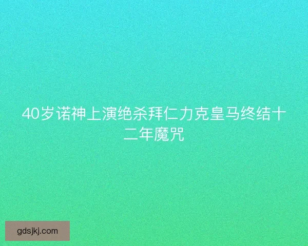 40岁诺神上演绝杀拜仁力克皇马终结十二年魔咒