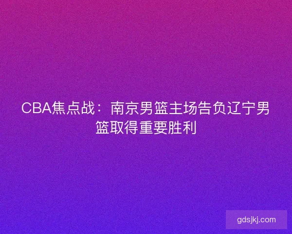 CBA焦点战：南京男篮主场告负辽宁男篮取得重要胜利