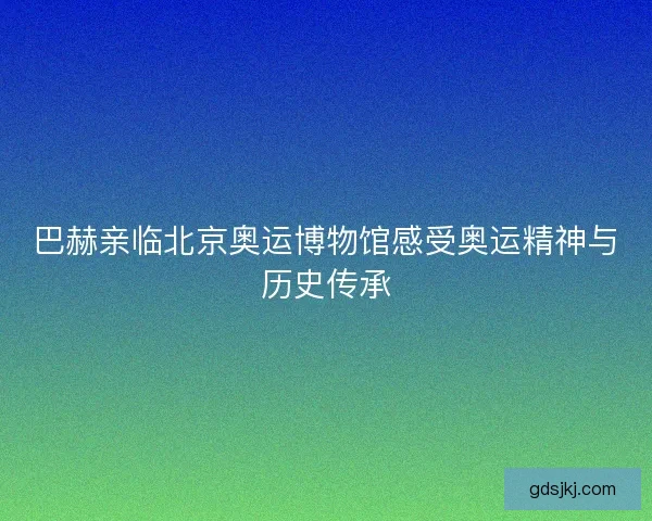 巴赫亲临北京奥运博物馆感受奥运精神与历史传承